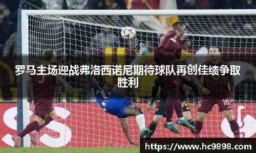 罗马主场迎战弗洛西诺尼期待球队再创佳绩争取胜利